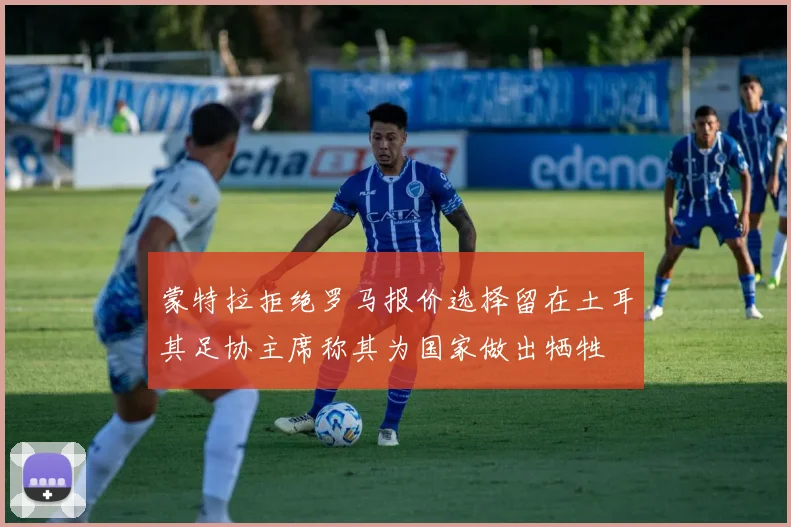 蒙特拉拒绝罗马报价选择留在土耳其足协主席称其为国家做出牺牲