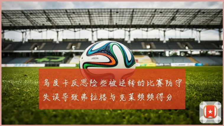 乌度卡反思险些被逆转的比赛防守失误导致弗拉格与克莱频频得分