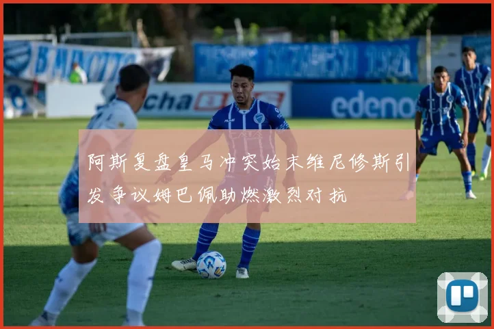 阿斯复盘皇马冲突始末维尼修斯引发争议姆巴佩助燃激烈对抗