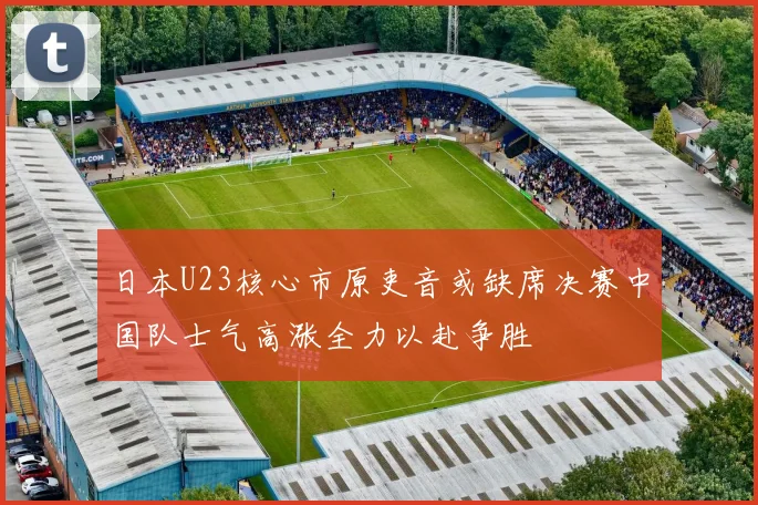 日本U23核心市原吏音或缺席决赛中国队士气高涨全力以赴争胜
