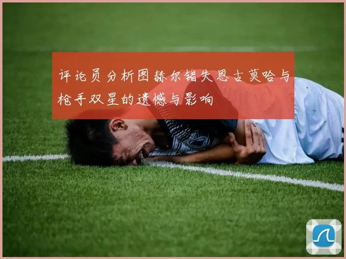 评论员分析图赫尔错失恩古莫哈与枪手双星的遗憾与影响