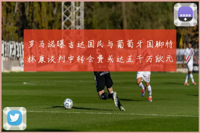 罗马诺曝吉达国民与葡萄牙国脚特林康谈判中转会费或达五千万欧元