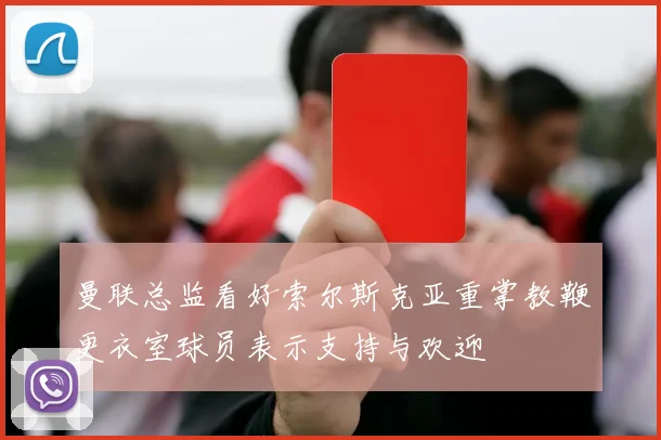 曼联总监看好索尔斯克亚重掌教鞭更衣室球员表示支持与欢迎