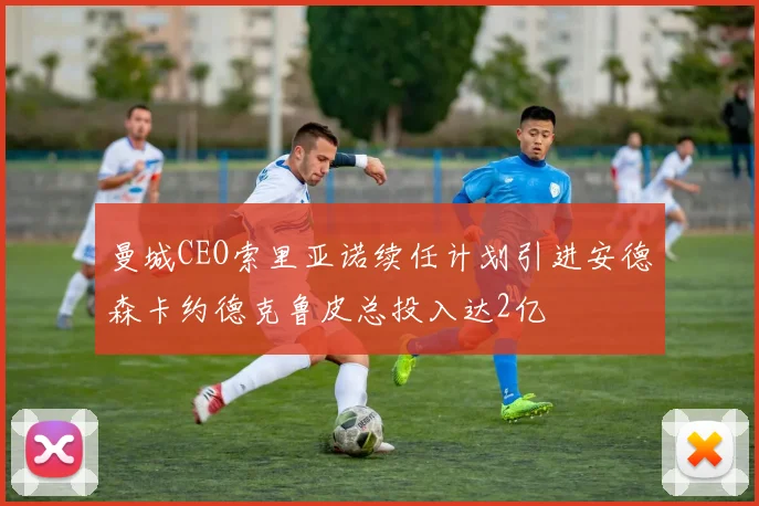 曼城CEO索里亚诺续任计划引进安德森卡约德克鲁皮总投入达2亿