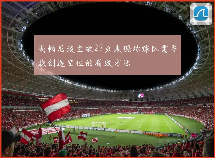 尚帕尼谈空砍27分表现称球队需寻找创造空位的有效方法