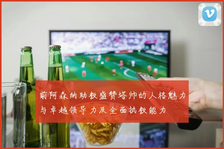 前阿森纳助教盛赞塔帅的人格魅力与卓越领导力及全面执教能力