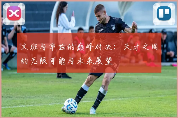 文班与华兹的巅峰对决：天才之间的无限可能与未来展望