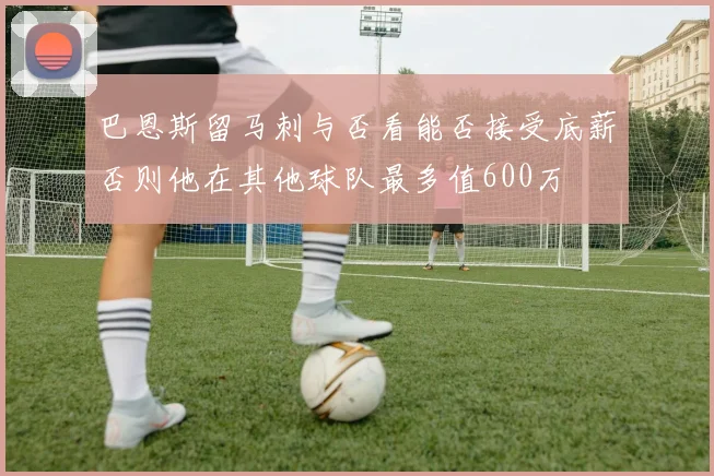 巴恩斯留马刺与否看能否接受底薪否则他在其他球队最多值600万