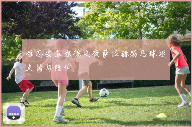 难忘安菲尔德之夜萨拉赫感恩球迷支持与陪伴