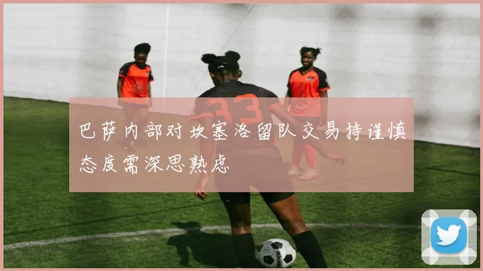 巴萨内部对坎塞洛留队交易持谨慎态度需深思熟虑