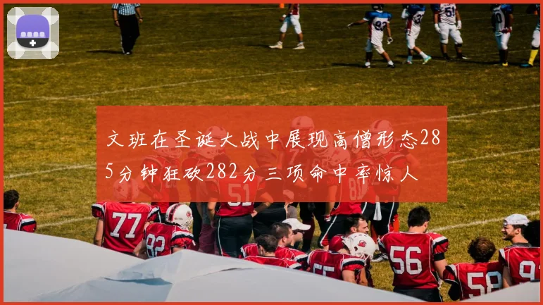 文班在圣诞大战中展现高僧形态285分钟狂砍282分三项命中率惊人