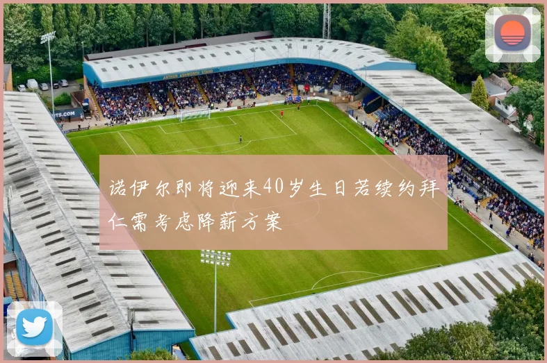诺伊尔即将迎来40岁生日若续约拜仁需考虑降薪方案