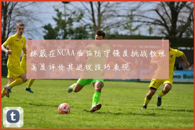 林葳在NCAA面临防守强度挑战教练高度评价其进攻技巧表现
