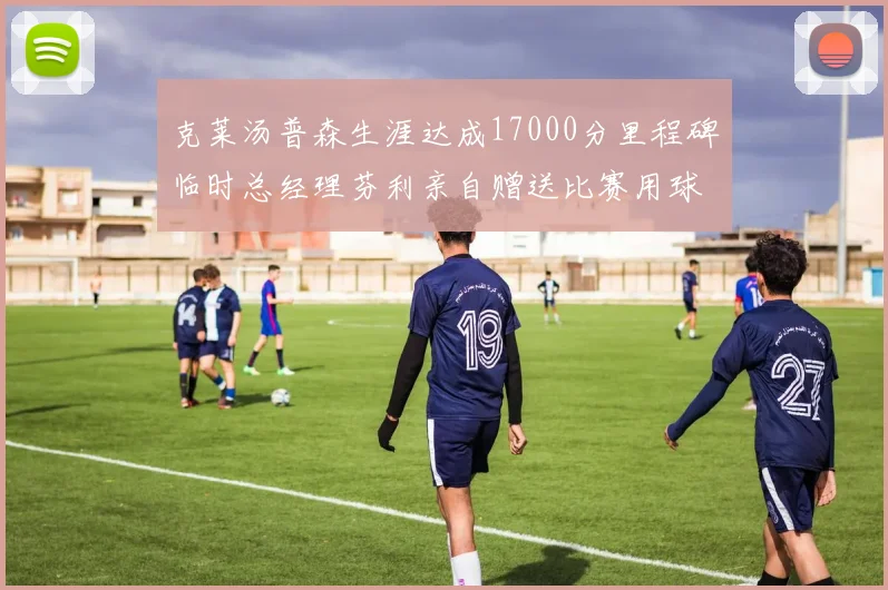 克莱汤普森生涯达成17000分里程碑临时总经理芬利亲自赠送比赛用球