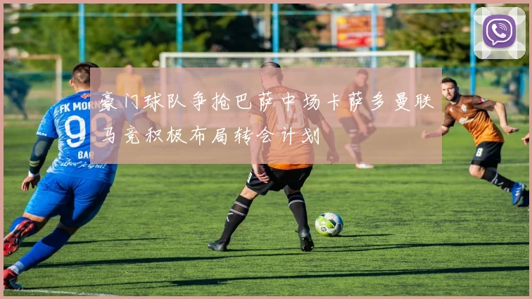 豪门球队争抢巴萨中场卡萨多曼联马竞积极布局转会计划