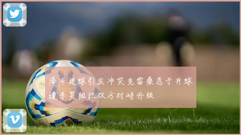 泽卡进球引发冲突克雷桑急于开球遭李昊阻拦双方对峙升级