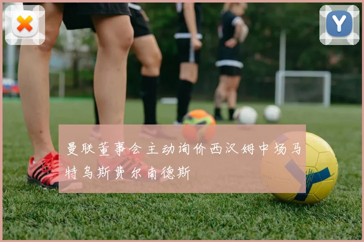 曼联董事会主动询价西汉姆中场马特乌斯费尔南德斯