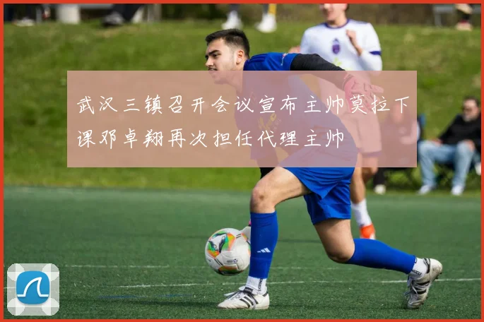 武汉三镇召开会议宣布主帅莫拉下课邓卓翔再次担任代理主帅