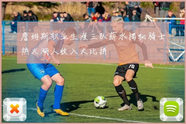 詹姆斯职业生涯三队薪水揭秘骑士热火湖人收入大比拼