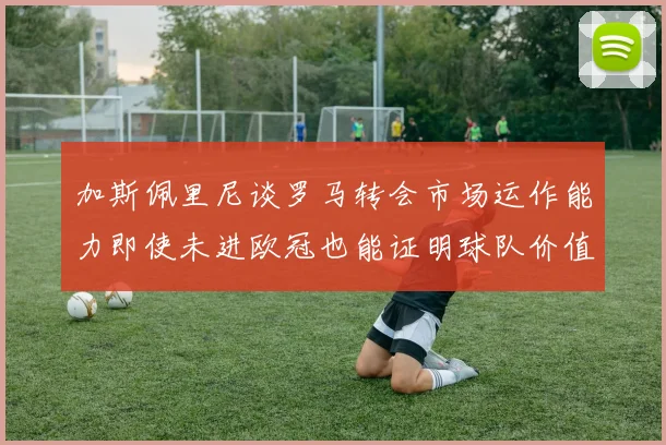 加斯佩里尼谈罗马转会市场运作能力即使未进欧冠也能证明球队价值